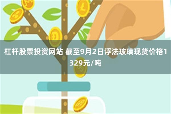 杠杆股票投资网站 截至9月2日浮法玻璃现货价格1329元/吨