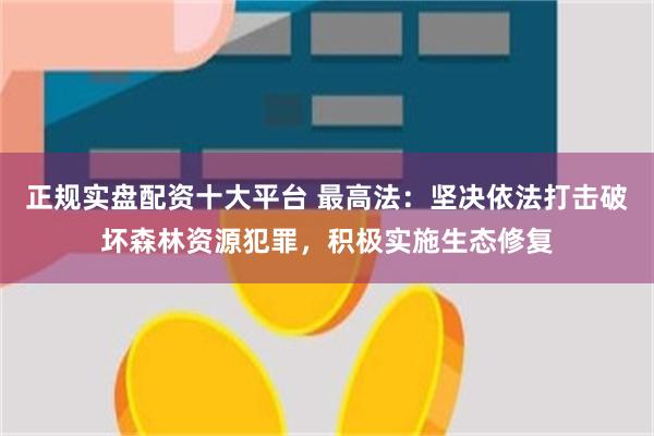 正规实盘配资十大平台 最高法：坚决依法打击破坏森林资源犯罪，