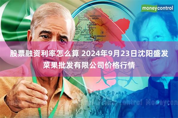 股票融资利率怎么算 2024年9月23日沈阳盛发菜果批发有限