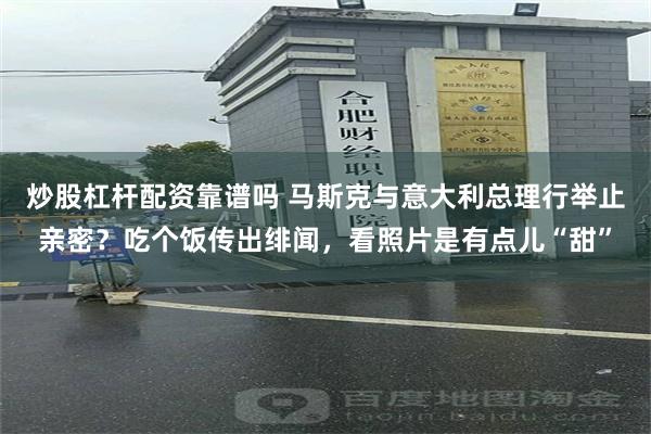 炒股杠杆配资靠谱吗 马斯克与意大利总理行举止亲密？吃个饭传出