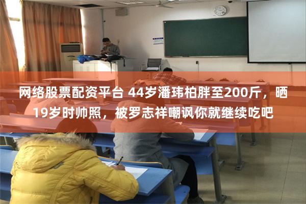 网络股票配资平台 44岁潘玮柏胖至200斤，晒19岁时帅照，被罗志祥嘲讽你就继续吃吧