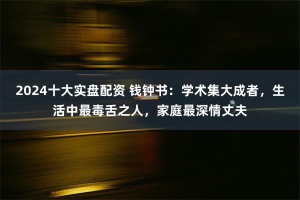 2024十大实盘配资 钱钟书：学术集大成者，生活中最毒舌之人，家庭最深情丈夫