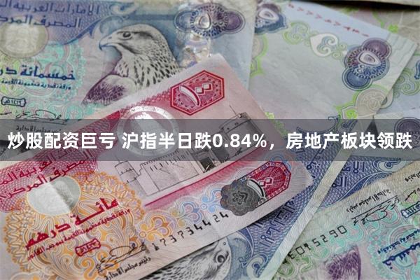 炒股配资巨亏 沪指半日跌0.84%，房地产板块领跌