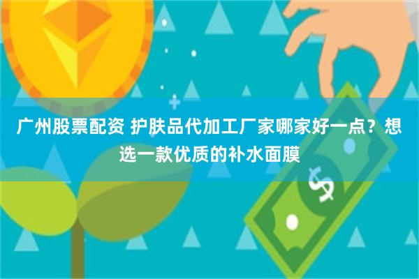 广州股票配资 护肤品代加工厂家哪家好一点？想选一款优质的补水