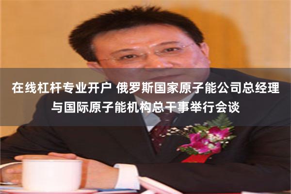 在线杠杆专业开户 俄罗斯国家原子能公司总经理与国际原子能机构