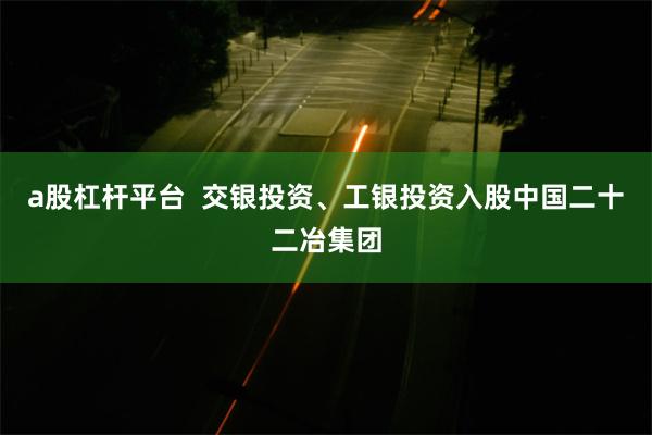 a股杠杆平台  交银投资、工银投资入股中国二十二冶集团