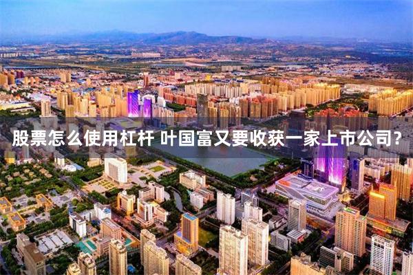 股票怎么使用杠杆 叶国富又要收获一家上市公司？