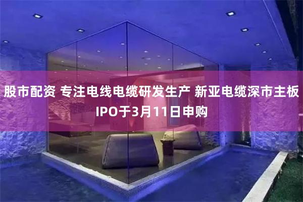 股市配资 专注电线电缆研发生产 新亚电缆深市主板IPO于3月