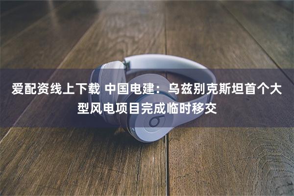爱配资线上下载 中国电建：乌兹别克斯坦首个大型风电项目完成临
